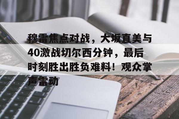 爱游戏直播-穆雷焦点对战，大坂直美与40激战切尔西分钟，最后时刻胜出胜负难料！观众掌声雷动-爱游戏直播